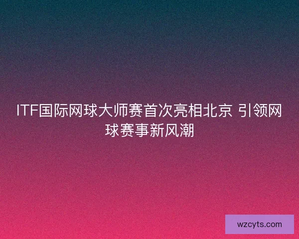 ITF国际网球大师赛首次亮相北京 引领网球赛事新风潮
